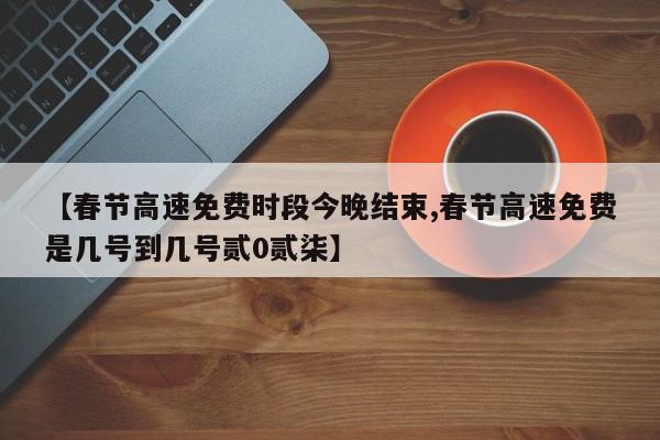 【春节高速免费时段今晚结束,春节高速免费是几号到几号贰0贰柒】