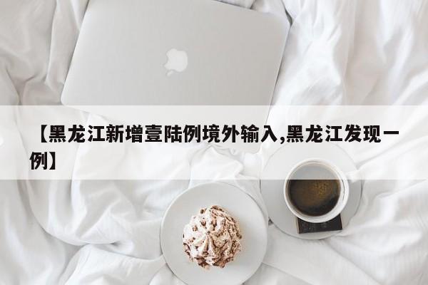 【黑龙江新增壹陆例境外输入,黑龙江发现一例】