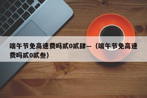 端午节免高速费吗贰0贰肆—（端午节免高速费吗贰0贰叁）