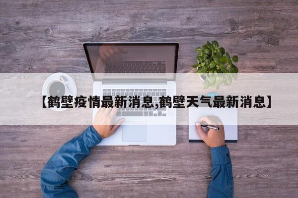 【鹤壁疫情最新消息,鹤壁天气最新消息】