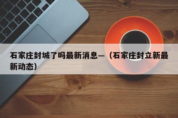 石家庄封城了吗最新消息—（石家庄封立新最新动态）