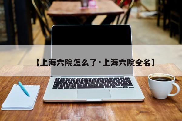 【上海六院怎么了·上海六院全名】