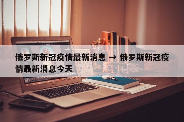 俄罗斯新冠疫情最新消息 → 俄罗斯新冠疫情最新消息今天