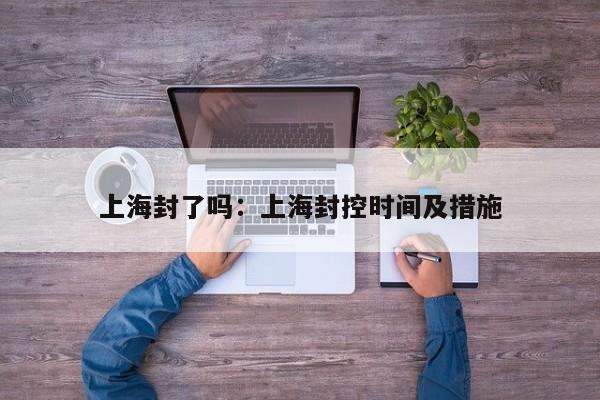 上海封了吗：上海封控时间及措施