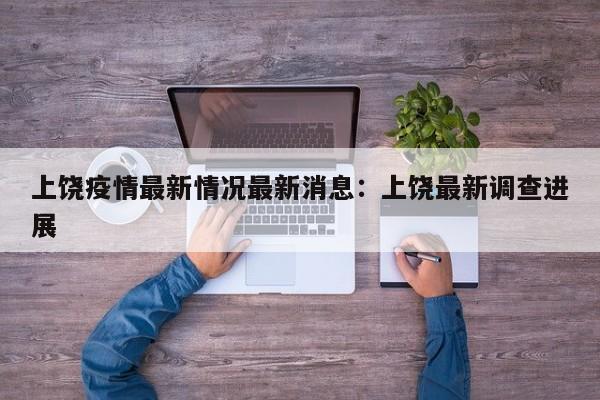 上饶疫情最新情况最新消息：上饶最新调查进展