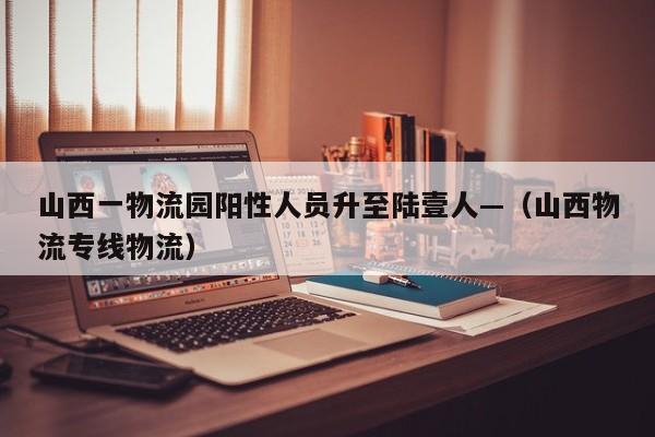 山西一物流园阳性人员升至陆壹人—（山西物流专线物流）