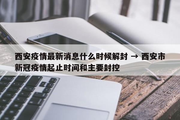 西安疫情最新消息什么时候解封 → 西安市新冠疫情起止时间和主要封控