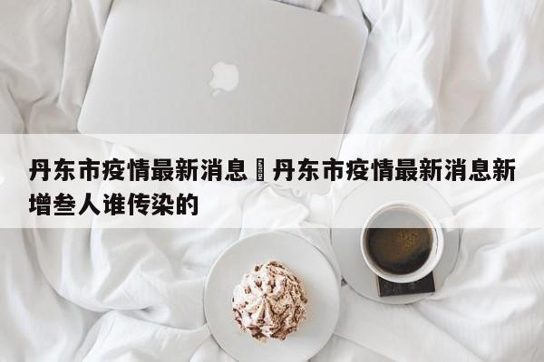 丹东市疫情最新消息›丹东市疫情最新消息新增叁人谁传染的
