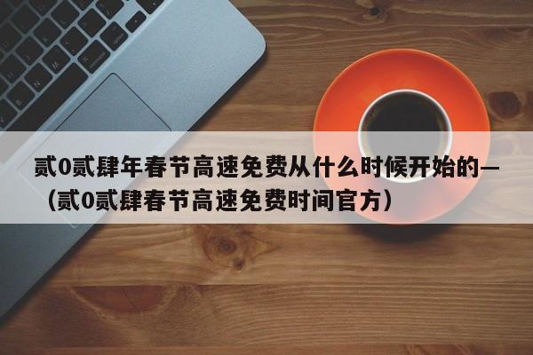 贰0贰肆年春节高速免费从什么时候开始的—（贰0贰肆春节高速免费时间官方）