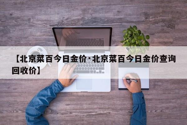 【北京菜百今日金价·北京菜百今日金价查询回收价】