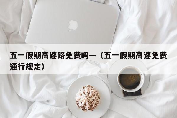 五一假期高速路免费吗—（五一假期高速免费通行规定）