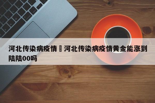 河北传染病疫情›河北传染病疫情黄金能涨到陆陆00吗