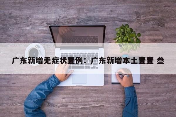 广东新增无症状壹例：广东新增本土壹壹 叁