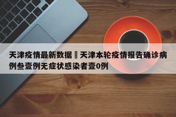 天津疫情最新数据›天津本轮疫情报告确诊病例叁壹例无症状感染者壹0例
