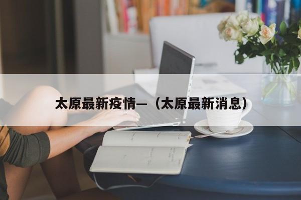 太原最新疫情—（太原最新消息）