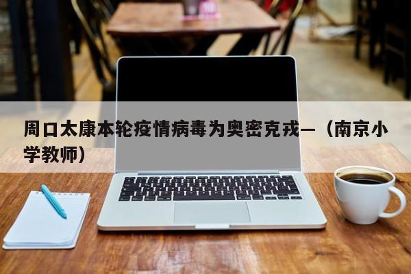 周口太康本轮疫情病毒为奥密克戎—（南京小学教师）