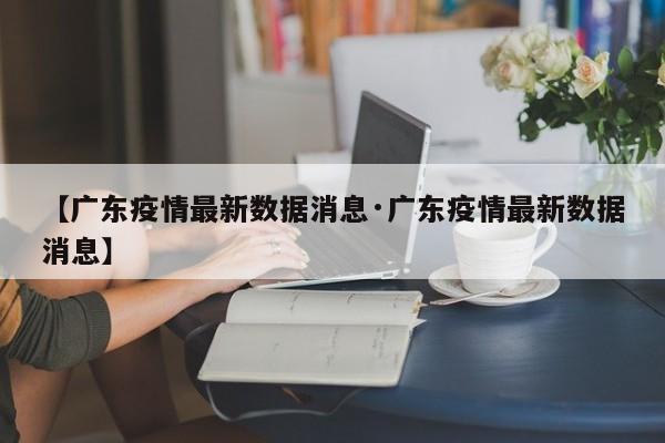 【广东疫情最新数据消息·广东疫情最新数据消息】