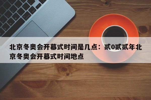 北京冬奥会开幕式时间是几点：贰0贰贰年北京冬奥会开幕式时间地点