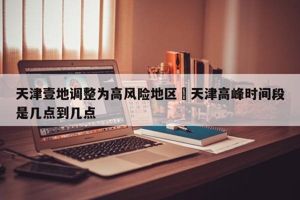 天津壹地调整为高风险地区›天津高峰时间段是几点到几点