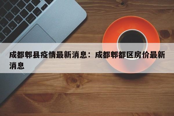 成都郫县疫情最新消息:成都郫都区房价最新消息