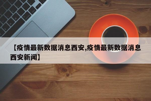 【疫情最新数据消息西安,疫情最新数据消息西安新闻】