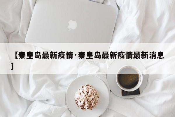 【秦皇岛最新疫情·秦皇岛最新疫情最新消息】