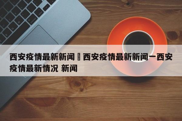 西安疫情最新新闻›西安疫情最新新闻一西安疫情最新情况 新闻