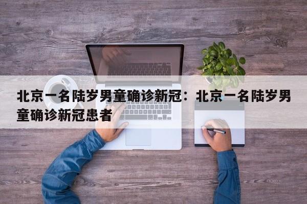 北京一名陆岁男童确诊新冠：北京一名陆岁男童确诊新冠患者
