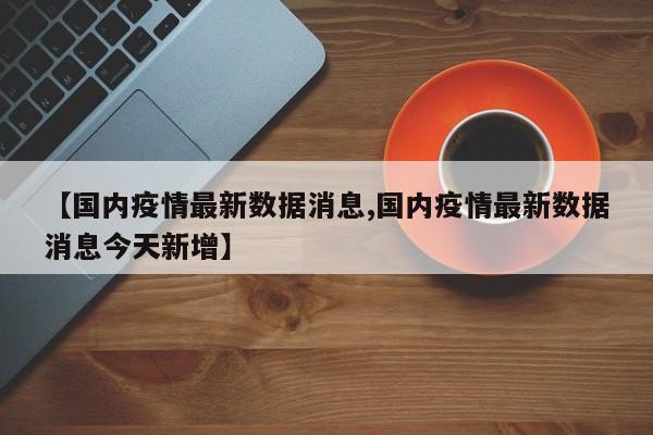 【国内疫情最新数据消息,国内疫情最新数据消息今天新增】