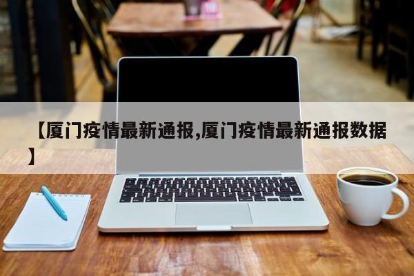 【厦门疫情最新通报,厦门疫情最新通报数据】
