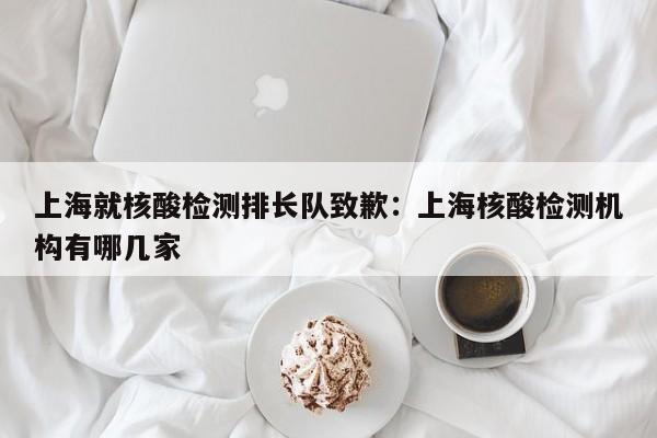上海就核酸检测排长队致歉：上海核酸检测机构有哪几家