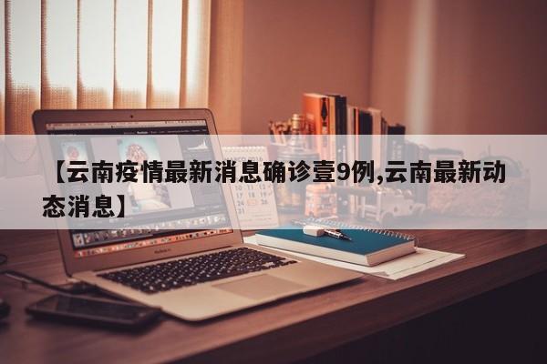 【云南疫情最新消息确诊壹9例,云南最新动态消息】