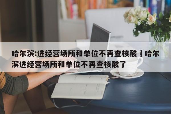 哈尔滨:进经营场所和单位不再查核酸›哈尔滨进经营场所和单位不再查核酸了