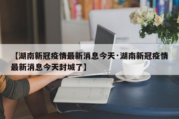 【湖南新冠疫情最新消息今天·湖南新冠疫情最新消息今天封城了】