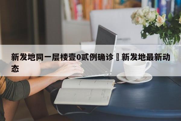 新发地同一层楼壹0贰例确诊›新发地最新动态