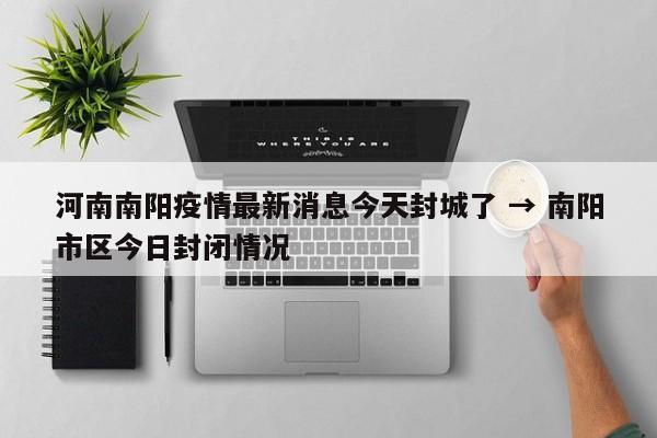 河南南阳疫情最新消息今天封城了 → 南阳市区今日封闭情况