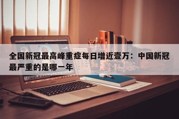 全国新冠最高峰重症每日增近壹万：中国新冠最严重的是哪一年