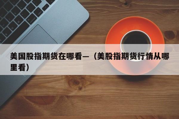 美国股指期货在哪看—（美股指期货行情从哪里看）