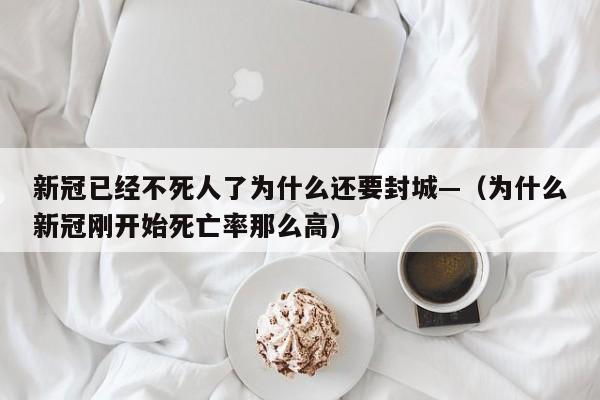 新冠已经不死人了为什么还要封城—（为什么新冠刚开始死亡率那么高）