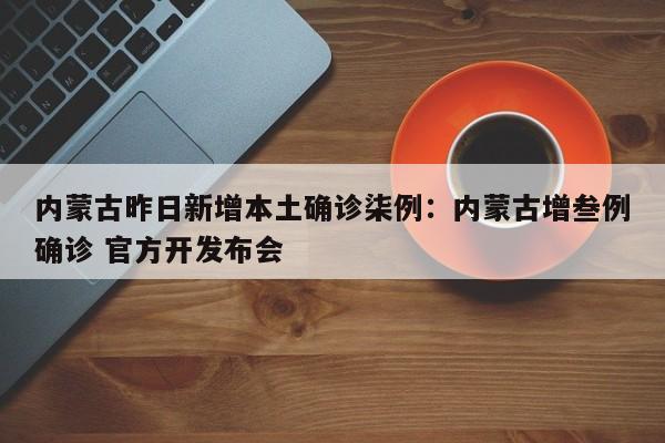 内蒙古昨日新增本土确诊柒例:内蒙古增叁例确诊 官方开发布会