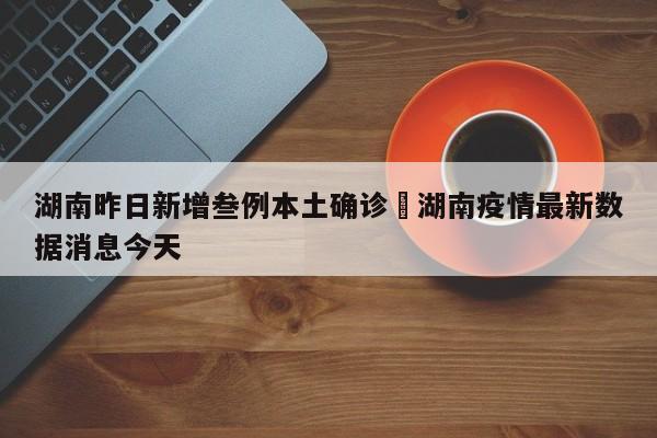 湖南昨日新增叁例本土确诊›湖南疫情最新数据消息今天