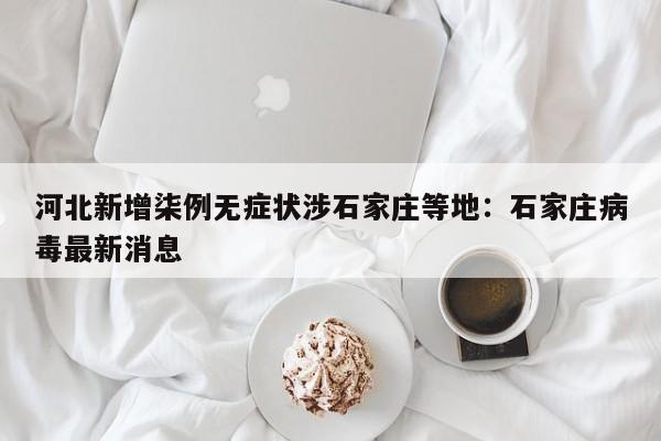 河北新增柒例无症状涉石家庄等地：石家庄病毒最新消息