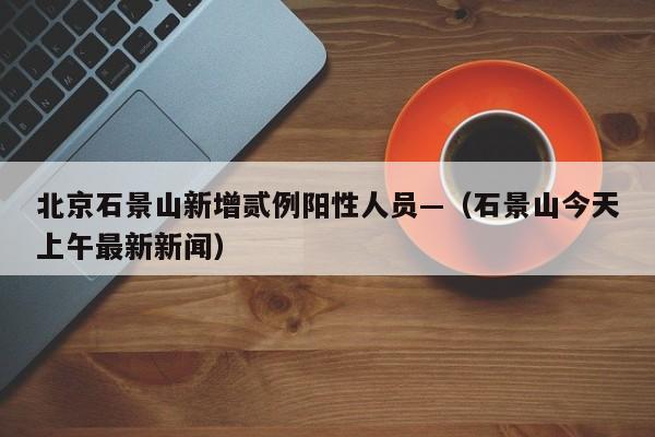 北京石景山新增贰例阳性人员—（石景山今天上午最新新闻）
