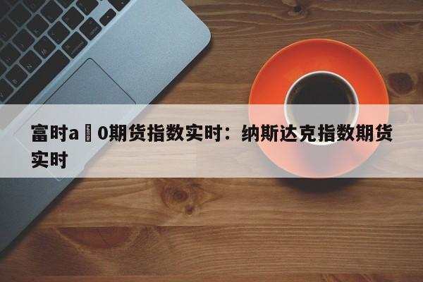 富时a無0期货指数实时：纳斯达克指数期货实时