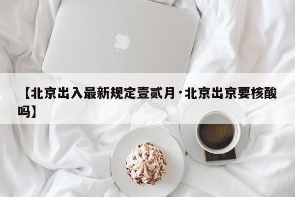 【北京出入最新规定壹贰月·北京出京要核酸吗】