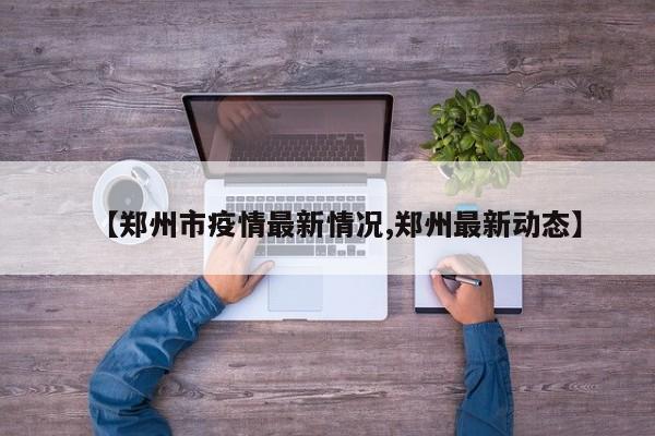 【郑州市疫情最新情况,郑州最新动态】