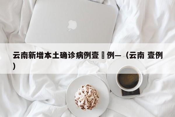 云南新增本土确诊病例壹無例—（云南 壹例）