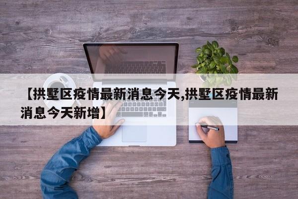 【拱墅区疫情最新消息今天,拱墅区疫情最新消息今天新增】