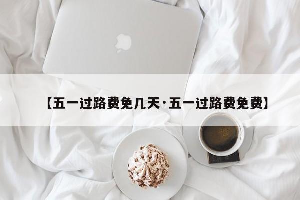 【五一过路费免几天·五一过路费免费】