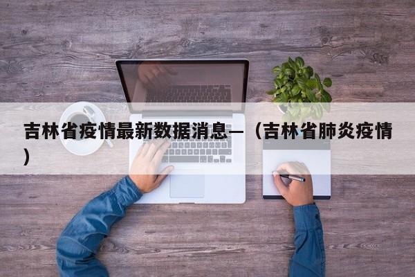 吉林省疫情最新数据消息—(吉林省肺炎疫情)